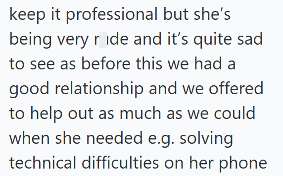 keep it professional but she's being very ride and it's quite sad to see as before this we had a good relationship and we offered to help out as much as we could when she needed e.g. solving technical difficulties on her phone