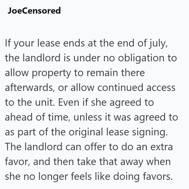 JoeCensored If your lease ends at the end of july, the landlord is under no obligation to allow property to remain there afterwards, or allow continued access to the unit. Even if she agreed to ahead of time, unless it was agreed to as part of the original lease signing. The landlord can offer to do an extra favor, and then take that away when she no longer feels like doing favors.
