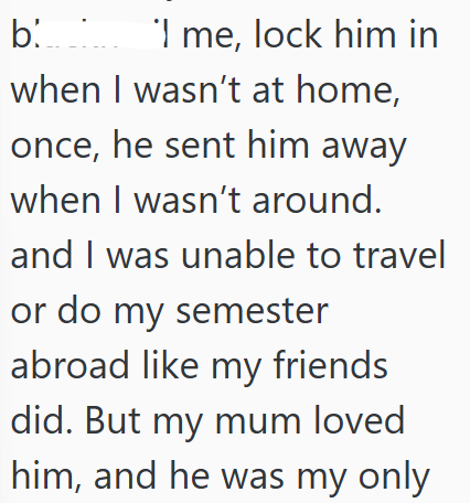 'I b. ' me, lock him in when I wasn't at home, once, he sent him away when I wasn't around. and I was unable to travel or do my semester abroad like my friends did. But my mum loved him, and he was my only