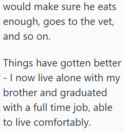 would make sure he eats enough, goes to the vet, and so on. Things have gotten better - I now live alone with my brother and graduated with a full time job, able to live comfortably.