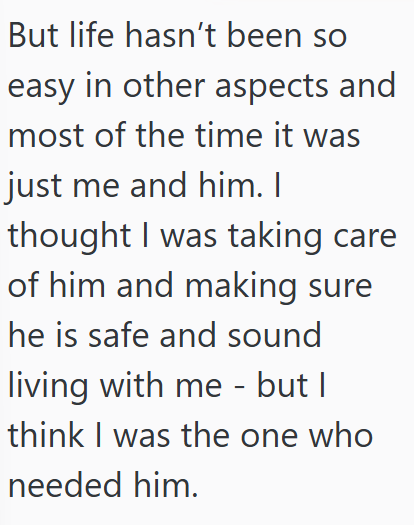 But life hasn't been so easy in other aspects and most of the time it was just me and him. I thought I was taking care of him and making sure he is safe and sound living with me - but I think I was the one who needed him.