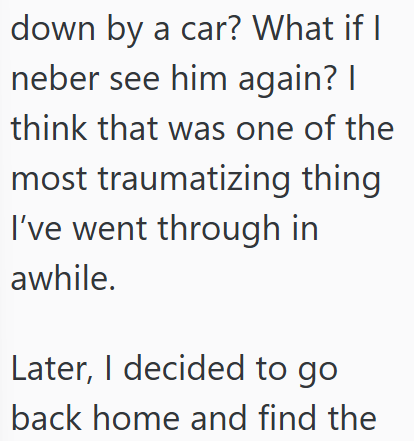 down by a car? What if I neber see him again? I think that was one of the most traumatizing thing I've went through in awhile. Later, I decided to go back home and find the