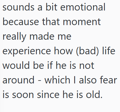 sounds a bit emotional because that moment really made me experience how (bad) life would be if he is not around - which I also fear is soon since he is old.