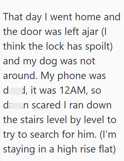That day I went home and the door was left ajar (I think the lock has spoilt) and my dog was not around. My phone was dd, it was 12AM, so dan scared I ran down the stairs level by level to try to search for him. (I'm staying in a high rise flat)