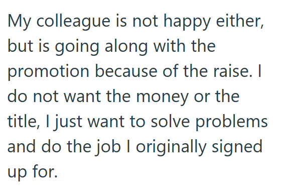 My colleague is not happy either, but is going along with the promotion because of the raise. I do not want the money or the title, I just want to solve problems and do the job I originally signed up for.