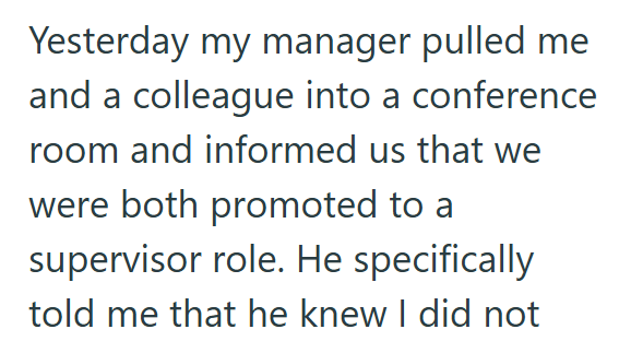 Yesterday my manager pulled me and a colleague into a conference room and informed us that we were both promoted to a supervisor role. He specifically told me that he knew I did not
