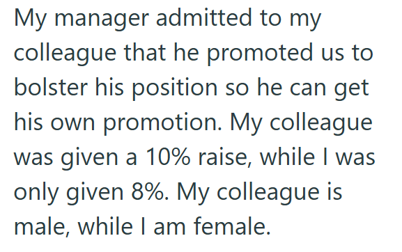 My manager admitted to my colleague that he promoted us to bolster his position so he can get his own promotion. My colleague was given a 10% raise, while I was only given 8%. My colleague is male, while I am female.