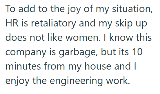 To add to the joy of my situation, HR is retaliatory and my skip up does not like women. I know this company is garbage, but its 10 minutes from my house and I enjoy the engineering work.