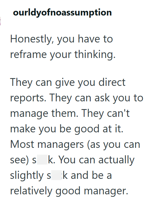 ourldyofnoassumption Honestly, you have to reframe your thinking. They can give you direct reports. They can ask you to manage them. They can't make you be good at it. Most managers (as you can see) s k. You can actually slightly sk and be a relatively good manager.