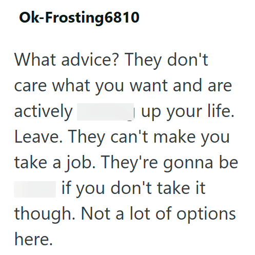 Ok-Frosting6810 What advice? They don't care what you want and are actively up your life. Leave. They can't make you take a job. They're gonna be if you don't take it though. Not a lot of options here.