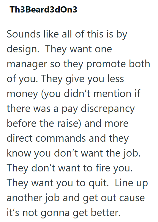 Th3 Beard3dOn3 Sounds like all of this is by design. They want one manager so they promote both of you. They give you less money (you didn't mention if there was a pay discrepancy before the raise) and more direct commands and they know you don't want the job. They don't want to fire you. They want you to quit. Line up another job and get out cause it's not gonna get better.
