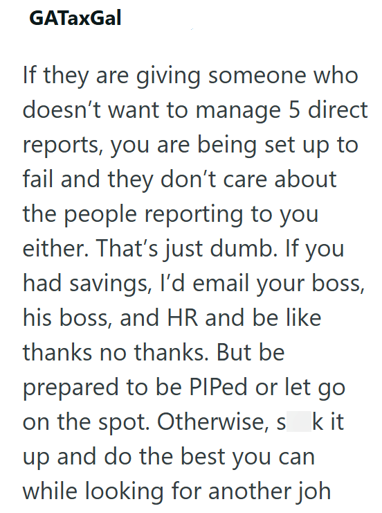 GATaxGal If they are giving someone who doesn't want to manage 5 direct reports, you are being set up to fail and they don't care about the people reporting to you either. That's just dumb. If you had savings, I'd email your boss, his boss, and HR and be like thanks no thanks. But be prepared to be PIPed or let go on the spot. Otherwise, s k it up and do the best you can while looking for another joh