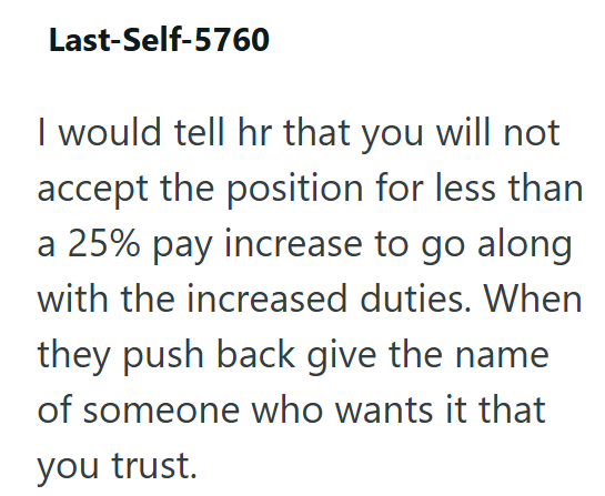 Last-Self-5760 I would tell hr that you will not accept the position for less than a 25% pay increase to go along with the increased duties. When they push back give the name of someone who wants it that you trust.
