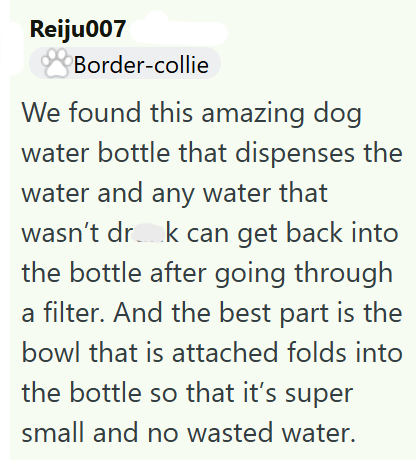 Reiju007 Border-collie We found this amazing dog water bottle that dispenses the water and any water that wasn't drak can get back into the bottle after going through a filter. And the best part is the bowl that is attached folds into the bottle so that it's super small and no wasted water.