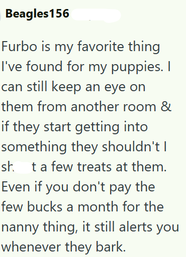 Beagles156 Furbo is my favorite thing I've found for my puppies. I can still keep an eye on them from another room & if they start getting into something they shouldn't I sh. t a few treats at them. Even if you don't pay the few bucks a month for the nanny thing, it still alerts you whenever they bark.