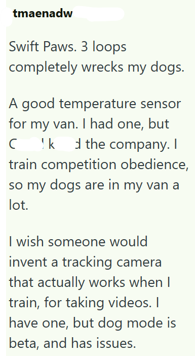 tmaenadw Swift Paws. 3 loops completely wrecks my dogs. A good temperature sensor for my van. I had one, but C !k d the company. I train competition obedience, so my dogs are in my van a lot. I wish someone would invent a tracking camera that actually works when I train, for taking videos. I have one, but dog mode is beta, and has issues.