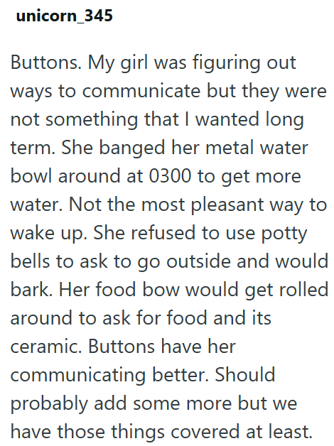 unicorn_345 Buttons. My girl was figuring out ways to communicate but they were not something that I wanted long term. She banged her metal water bowl around at 0300 to get more water. Not the most pleasant way to wake up. She refused to use potty bells to ask to go outside and would bark. Her food bow would get rolled around to ask for food and its ceramic. Buttons have her communicating better. Should probably add some more but we have those things covered at least.