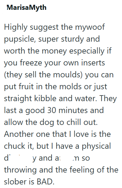 Marisa Myth Highly suggest the mywoof pupsicle, super sturdy and worth the money especially if you freeze your own inserts (they sell the moulds) you can put fruit in the molds or just straight kibble and water. They last a good 30 minutes and allow the dog to chill out. Another one that I love is the chuck it, but I have a physical d y and a .m so throwing and the feeling of the slober is BAD.