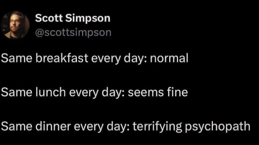 Scott Simpson @scottsimpson Same breakfast every day: normal Same lunch every day: seems fine Same dinner every day: terrifying psychopath