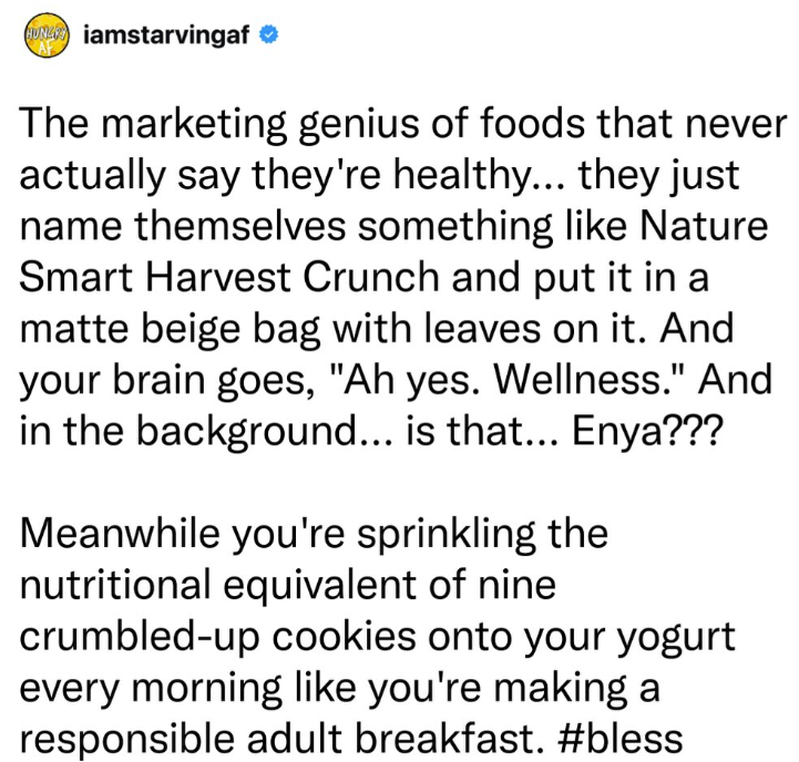 iamstarvingaf ❤ The marketing genius of foods that never actually say they're healthy... they just name themselves something like Nature Smart Harvest Crunch and put it in a matte beige bag with leaves on it. And your brain goes, "Ah yes. Wellness." And in the background... is that... Enya??? Meanwhile you're sprinkling the nutritional equivalent of nine crumbled-up cookies onto your yogurt every morning like you're making a responsible adult breakfast. #bless