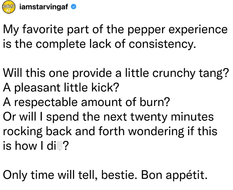 HUNY iamstarvingaf ❤ AF My favorite part of the pepper experience is the complete lack of consistency. Will this one provide a little crunchy tang? A pleasant little kick? A respectable amount of burn? Or will I spend the next twenty minutes rocking back and forth wondering if this is how I di ? Only time will tell, bestie. Bon appétit.