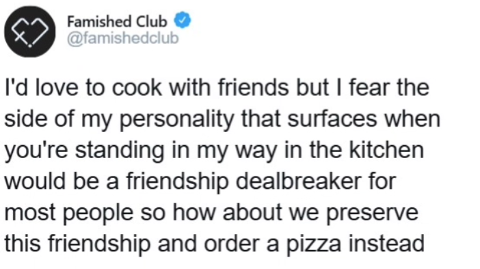 Famished Club @famishedclub I'd love to cook with friends but I fear the side of my personality that surfaces when you're standing in my way in the kitchen would be a friendship dealbreaker for most people so how about we preserve this friendship and order a pizza instead