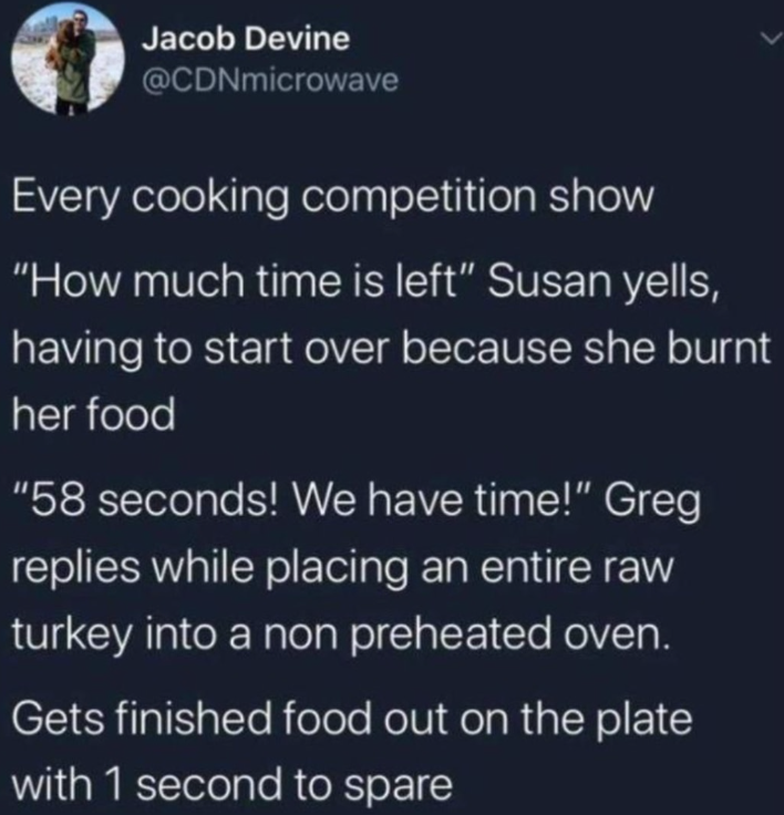 Jacob Devine @CDNmicrowave Every cooking competition show "How much time is left" Susan yells, having to start over because she burnt her food "58 seconds! We have time!" Greg replies while placing an entire raw turkey into a non preheated oven. Gets finished food out on the plate with 1 second to spare
