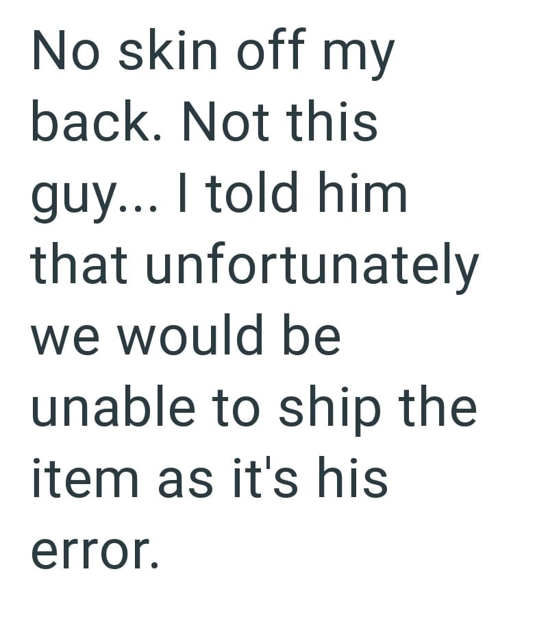 No skin off my back. Not this guy... I told him that unfortunately we would be unable to ship the item as it's his error.