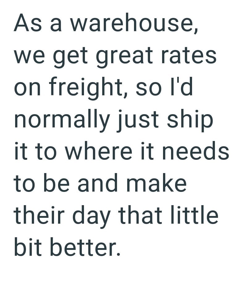 As a warehouse, we get great rates on freight, so I'd normally just ship it to where it needs to be and make their day that little bit better.