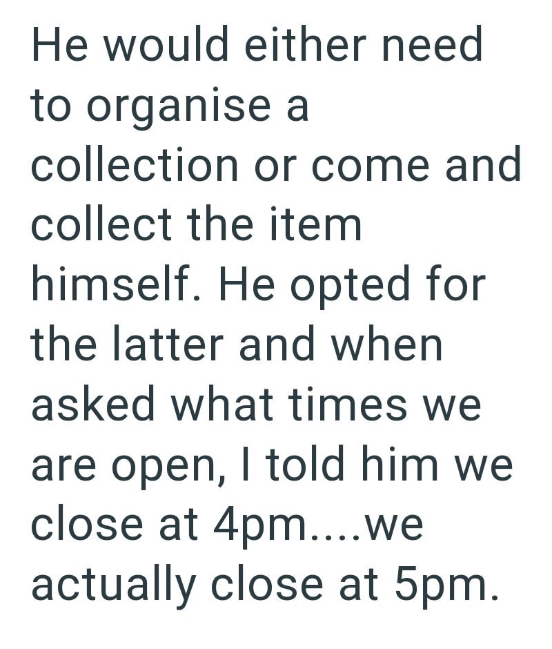 He would either need to organise a collection or come and collect the item himself. He opted for the latter and when asked what times we are open, I told him we close at 4pm....we actually close at 5pm.