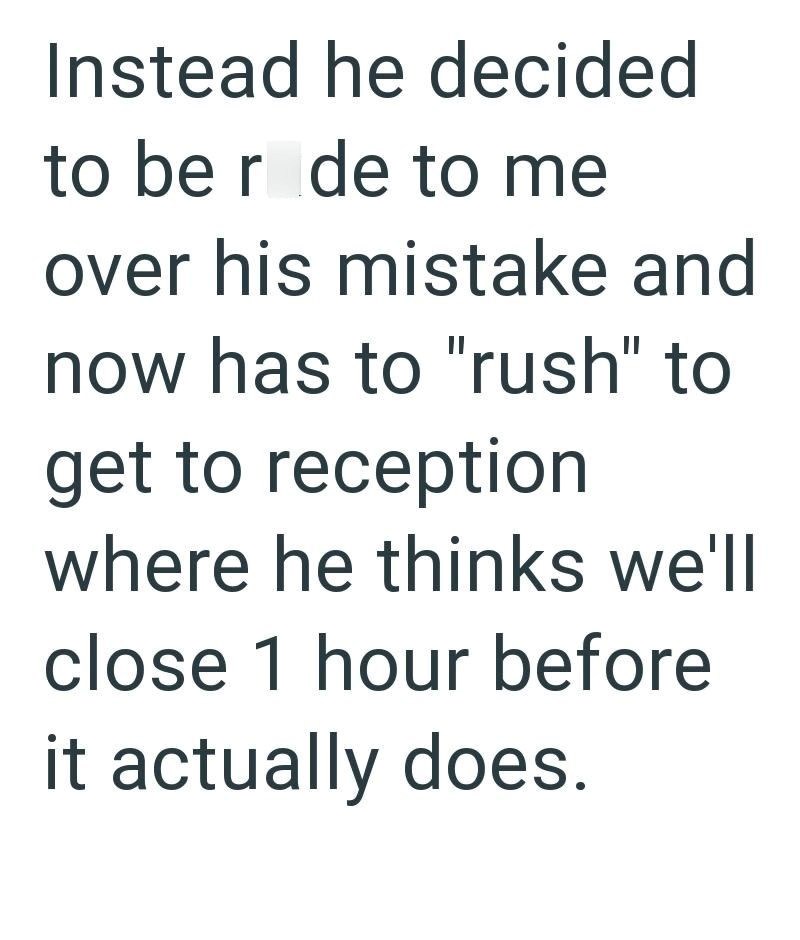 Instead he decided to be r de to me over his mistake and now has to "rush" to get to reception where he thinks we'll close 1 hour before it actually does.