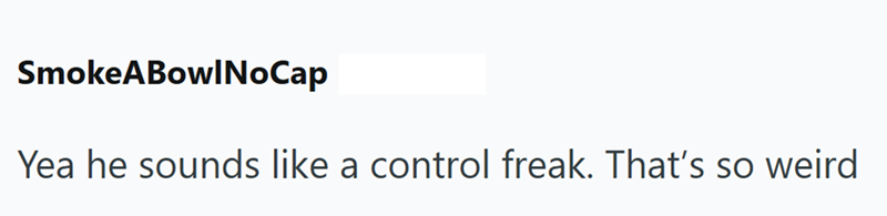 SmokeABowlNoCap Yea he sounds like a control freak. That's so weird