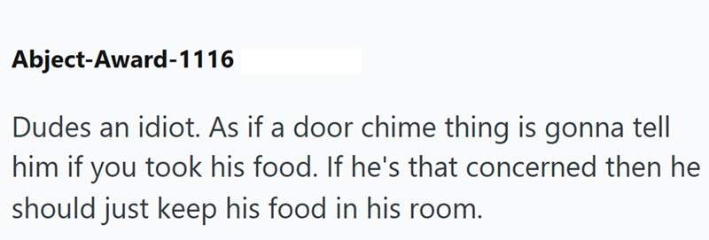 Abject-Award-1116 Dudes an idiot. As if a door chime thing is gonna tell him if you took his food. If he's that concerned then he should just keep his food in his room.