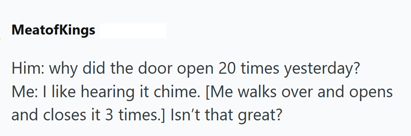 MeatofKings Him: why did the door open 20 times yesterday? Me: I like hearing it chime. [Me walks over and opens and closes it 3 times.] Isn't that great?