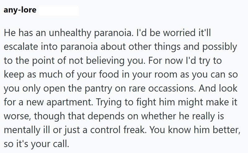 any-lore He has an unhealthy paranoia. I'd be worried it'll escalate into paranoia about other things and possibly to the point of not believing you. For now I'd try to keep as much of your food in your room as you can so you only open the pantry on rare occassions. And look for a new apartment. Trying to fight him might make it worse, though that depends on whether he really is mentally ill or just a control freak. You know him better, so it's your call.