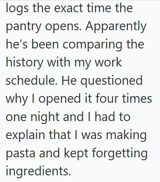 logs the exact time the pantry opens. Apparently he's been comparing the history with my work schedule. He questioned why I opened it four times one night and I had to explain that I was making pasta and kept forgetting ingredients.