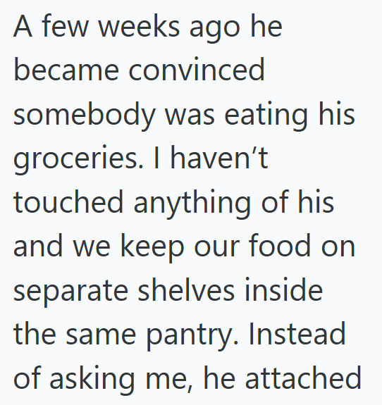 A few weeks ago he became convinced somebody was eating his groceries. I haven't touched anything of his and we keep our food on separate shelves inside the same pantry. Instead of asking me, he attached
