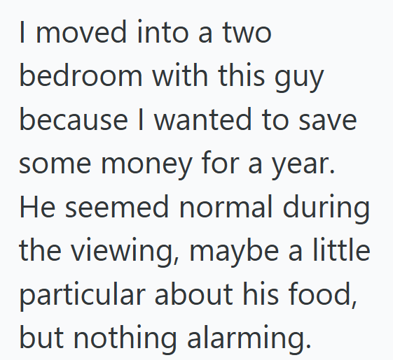 I moved into a two bedroom with this guy because I wanted to save some money for a year. He seemed normal during the viewing, maybe a little particular about his food, but nothing alarming.