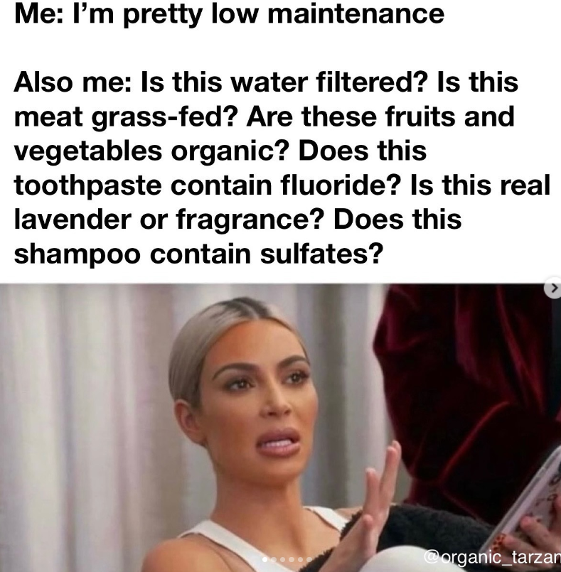 Me: I'm pretty low maintenance Also me: Is this water filtered? Is this meat grass-fed? Are these fruits and vegetables organic? Does this toothpaste contain fluoride? Is this real lavender or fragrance? Does this shampoo contain sulfates? > @organic_tarzan