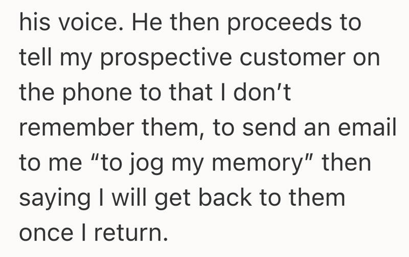 his voice. He then proceeds to tell my prospective customer on the phone to that I don't remember them, to send an email to me "to jog my memory" then saying I will get back to them once I return.