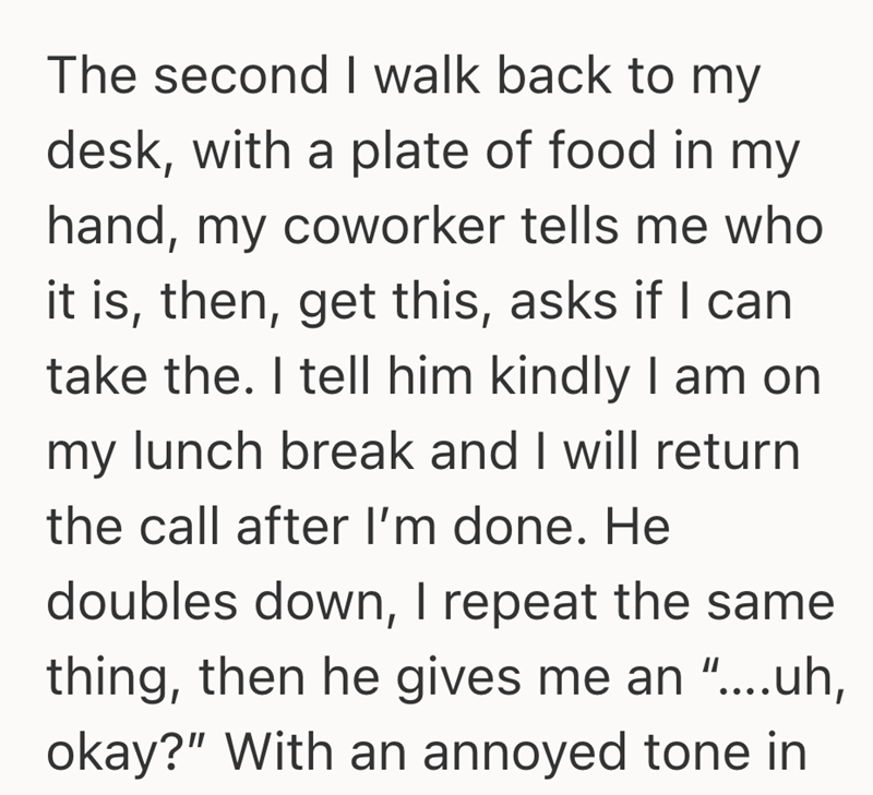 The second I walk back to my desk, with a plate of food in my hand, my coworker tells me who it is, then, get this, asks if I can take the. I tell him kindly I am on my lunch break and I will return the call after I'm done. He doubles down, I repeat the same thing, then he gives me an "....uh, okay?" With an annoyed tone in