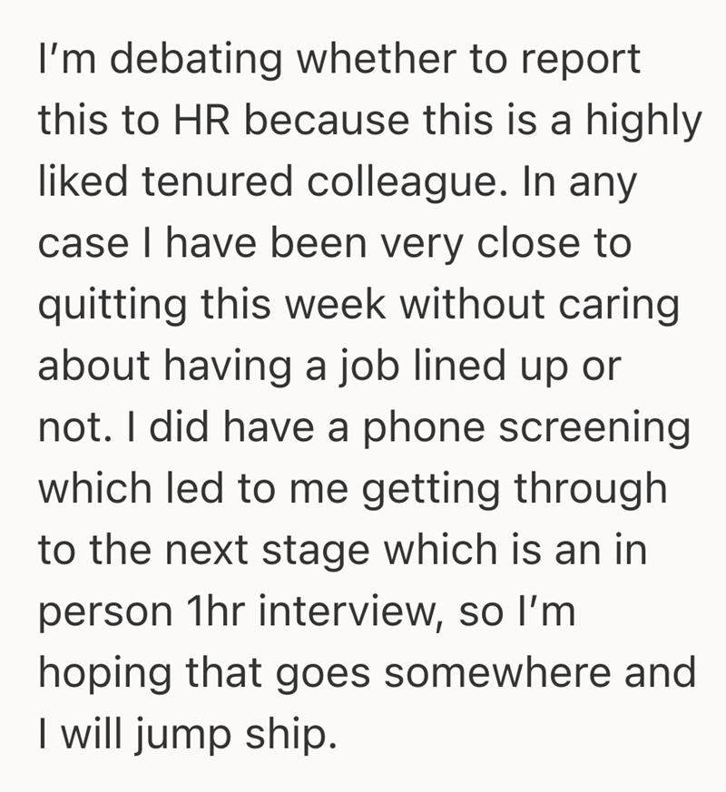 I'm debating whether to report this to HR because this is a highly liked tenured colleague. In any case I have been very close to quitting this week without caring about having a job lined up or not. I did have a phone screening which led to me getting through to the next stage which is an in person 1hr interview, so I'm hoping that goes somewhere and I will jump ship.