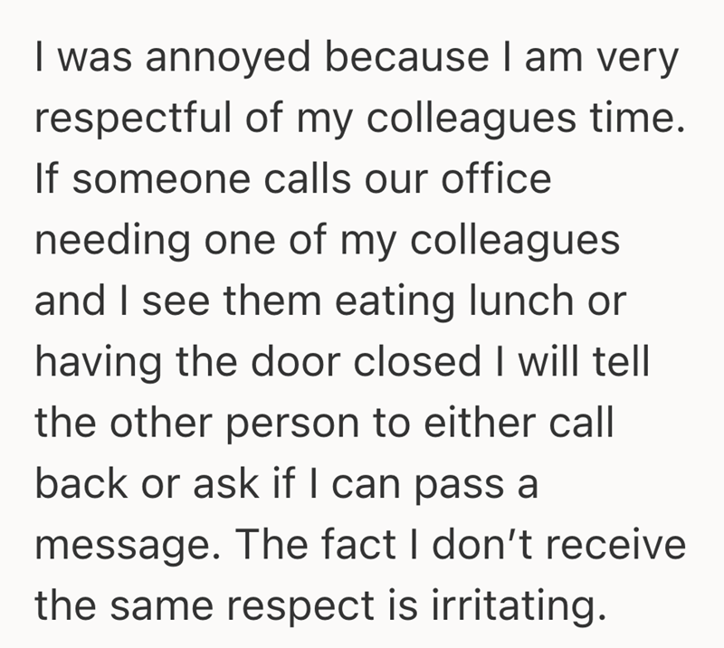 I was annoyed because I am very respectful of my colleagues time. If someone calls our office needing one of my colleagues and I see them eating lunch or having the door closed I will tell the other person to either call back or ask if I can pass a message. The fact I don't receive the same respect is irritating.
