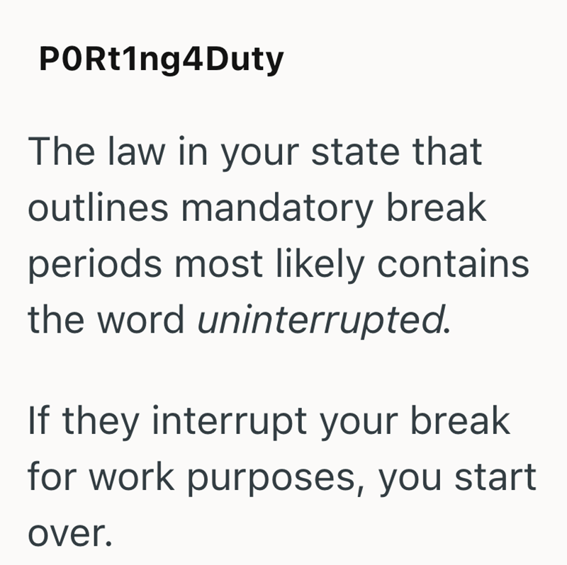 PORt1ng4Duty The law in your state that outlines mandatory break periods most likely contains the word uninterrupted. If they interrupt your break for work purposes, you start over.