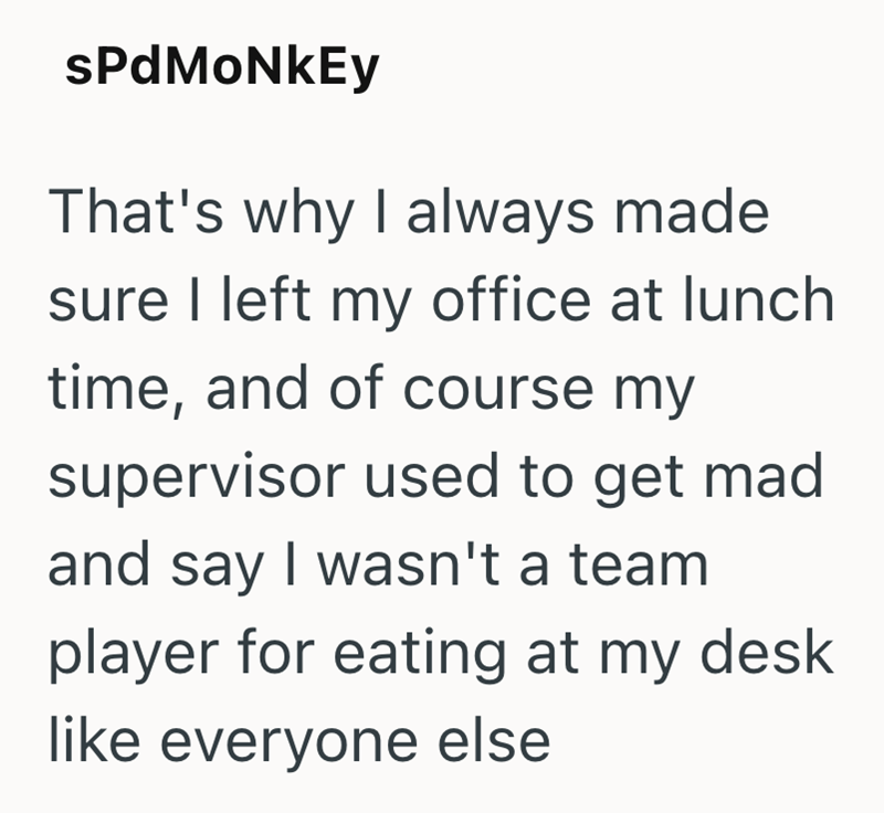 sPdMoNkEy That's why I always made sure I left my office at lunch time, and of course my supervisor used to get mad and say I wasn't a team player for eating at my desk like everyone else