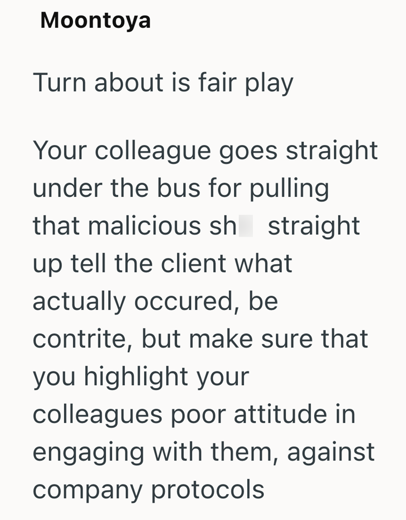 Moontoya Turn about is fair play Your colleague goes straight under the bus for pulling that malicious sh straight up tell the client what actually occured, be contrite, but make sure that you highlight your colleagues poor attitude in engaging with them, against company protocols