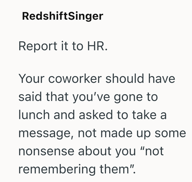 RedshiftSinger Report it to HR. Your coworker should have said that you've gone to lunch and asked to take a message, not made up some nonsense about you "not remembering them".