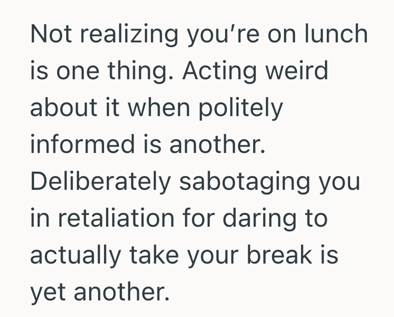 Not realizing you're on lunch is one thing. Acting weird about it when politely informed is another. Deliberately sabotaging you in retaliation for daring to actually take your break is yet another.