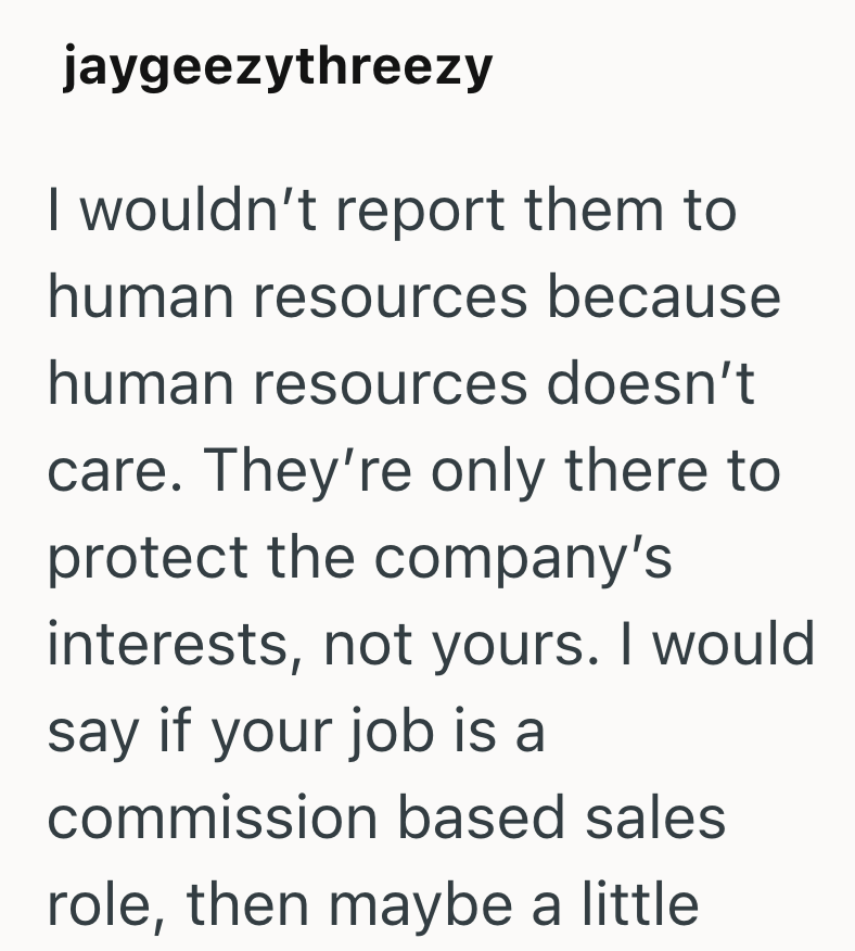 jaygeezythreezy I wouldn't report them to human resources because human resources doesn't care. They're only there to protect the company's interests, not yours. I would say if your job is a commission based sales role, then maybe a little