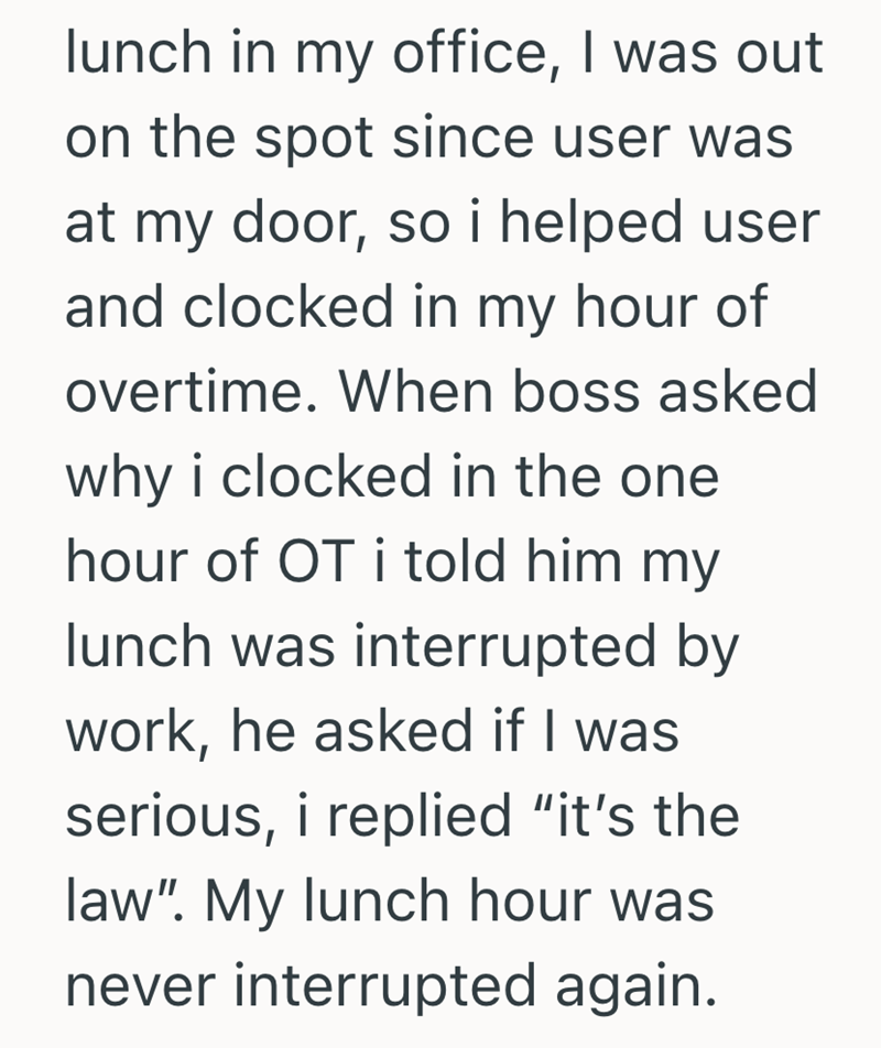 lunch in my office, I was out on the spot since user was at my door, so i helped user and clocked in my hour of overtime. When boss asked why i clocked in the one hour of OT i told him my lunch was interrupted by work, he asked if I was serious, i replied "it's the law". My lunch hour was never interrupted again.